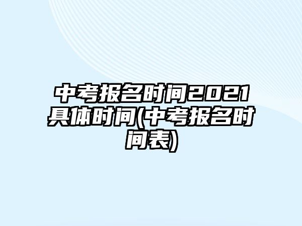 中考報(bào)名時(shí)間2021具體時(shí)間(中考報(bào)名時(shí)間表)