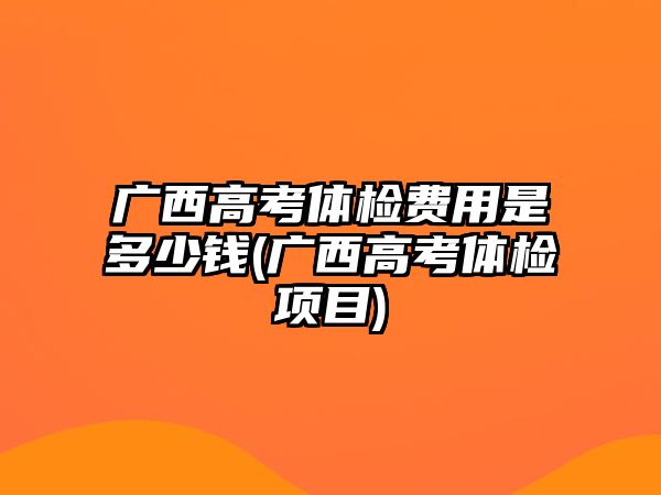 廣西高考體檢費用是多少錢(廣西高考體檢項目)