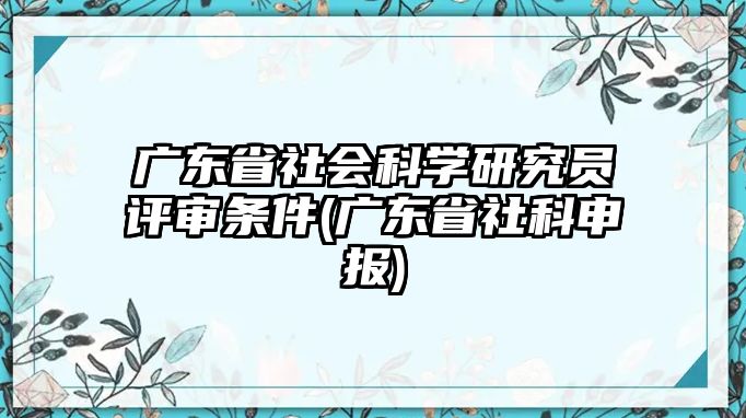 廣東省社會科學(xué)研究員評審條件(廣東省社科申報(bào))