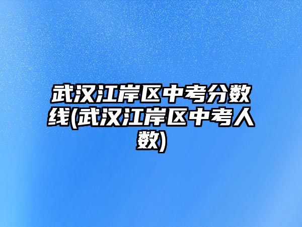 武漢江岸區(qū)中考分?jǐn)?shù)線(武漢江岸區(qū)中考人數(shù))