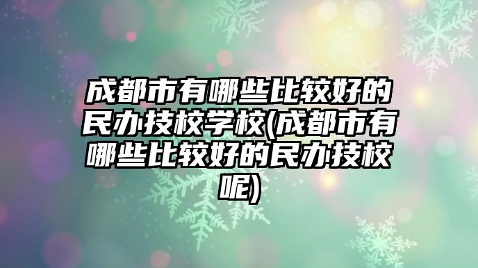 成都市有哪些比較好的民辦技校學校(成都市有哪些比較好的民辦技校呢)