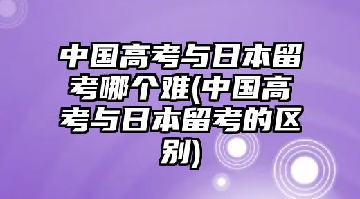 中國高考與日本留考哪個(gè)難(中國高考與日本留考的區(qū)別)