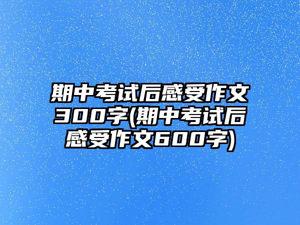 期中考試后感受作文300字(期中考試后感受作文600字)