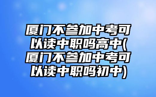 廈門不參加中考可以讀中職嗎高中(廈門不參加中考可以讀中職嗎初中)