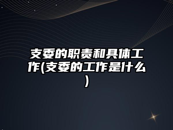 支委的職責和具體工作(支委的工作是什么)