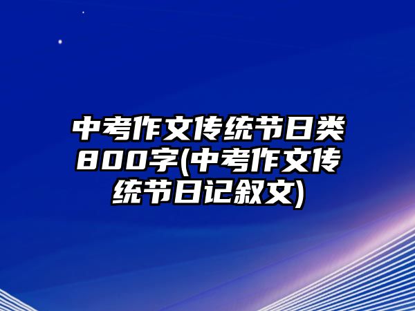 中考作文傳統(tǒng)節(jié)日類800字(中考作文傳統(tǒng)節(jié)日記敘文)