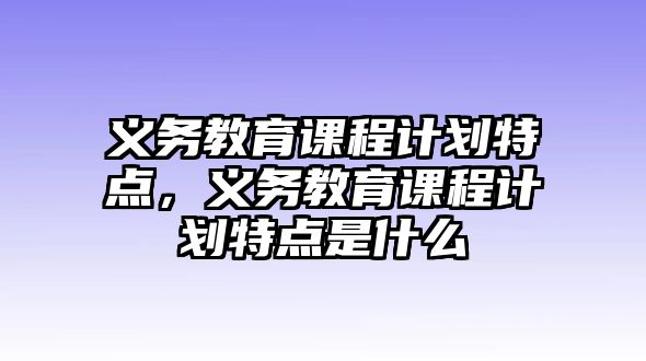 義務(wù)教育課程計(jì)劃特點(diǎn)，義務(wù)教育課程計(jì)劃特點(diǎn)是什么