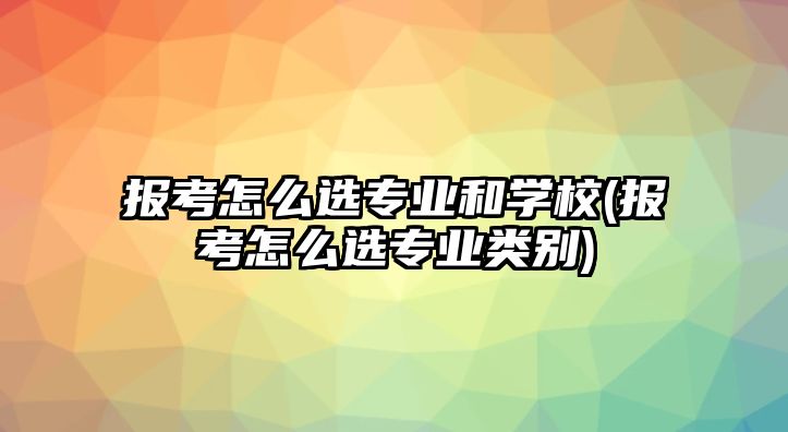 報考怎么選專業(yè)和學校(報考怎么選專業(yè)類別)