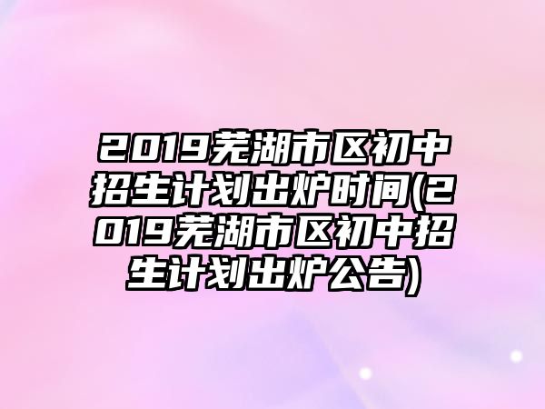 2019蕪湖市區(qū)初中招生計(jì)劃出爐時(shí)間(2019蕪湖市區(qū)初中招生計(jì)劃出爐公告)