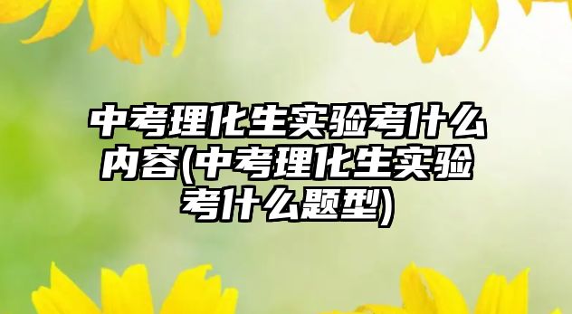 中考理化生實驗考什么內(nèi)容(中考理化生實驗考什么題型)