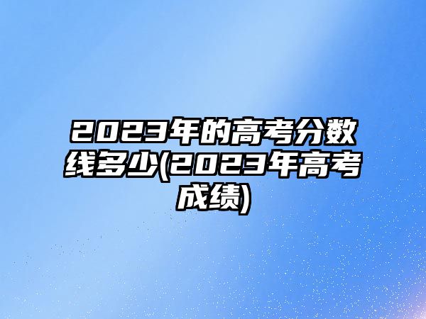 2023年的高考分數線多少(2023年高考成績)