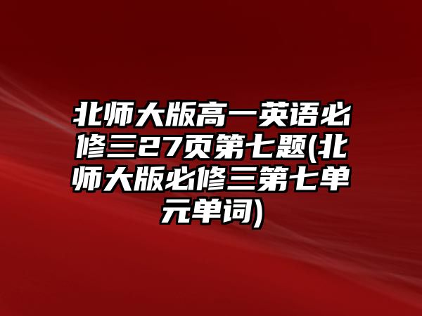 北師大版高一英語(yǔ)必修三27頁(yè)第七題(北師大版必修三第七單元單詞)