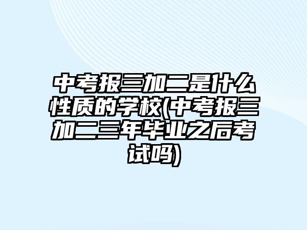 中考報(bào)三加二是什么性質(zhì)的學(xué)校(中考報(bào)三加二三年畢業(yè)之后考試嗎)