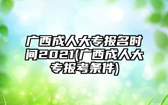 廣西成人大專報名時間2021(廣西成人大專報考條件)