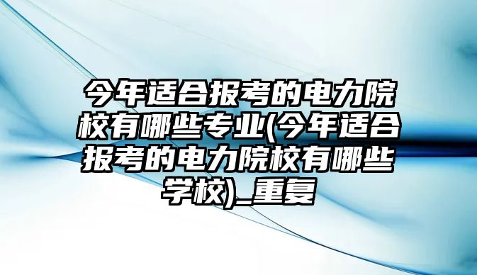 今年適合報考的電力院校有哪些專業(yè)(今年適合報考的電力院校有哪些學(xué)校)_重復(fù)