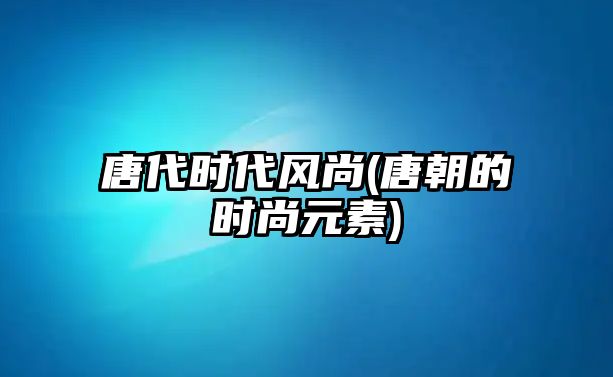 唐代時(shí)代風(fēng)尚(唐朝的時(shí)尚元素)