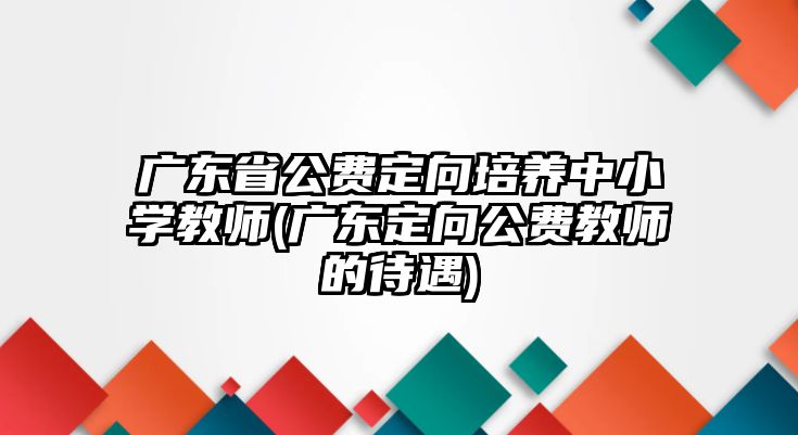 廣東省公費定向培養(yǎng)中小學(xué)教師(廣東定向公費教師的待遇)