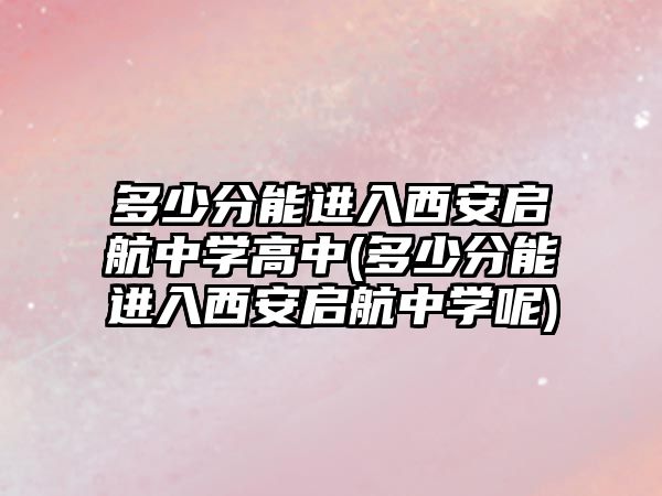 多少分能進(jìn)入西安啟航中學(xué)高中(多少分能進(jìn)入西安啟航中學(xué)呢)