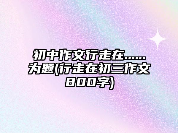 初中作文行走在......為題(行走在初三作文800字)