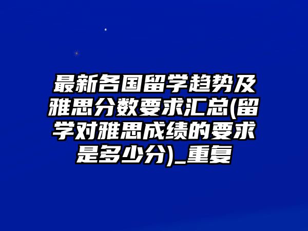 最新各國留學(xué)趨勢及雅思分?jǐn)?shù)要求匯總(留學(xué)對雅思成績的要求是多少分)_重復(fù)