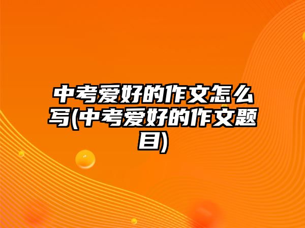 中考愛(ài)好的作文怎么寫(xiě)(中考愛(ài)好的作文題目)