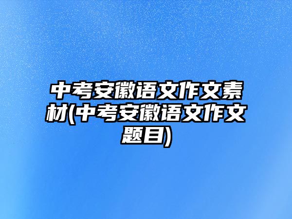 中考安徽語(yǔ)文作文素材(中考安徽語(yǔ)文作文題目)