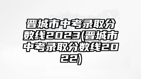 晉城市中考錄取分數(shù)線2023(晉城市中考錄取分數(shù)線2022)