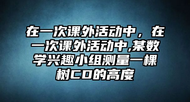 在一次課外活動中，在一次課外活動中,某數(shù)學(xué)興趣小組測量一棵樹CD的高度