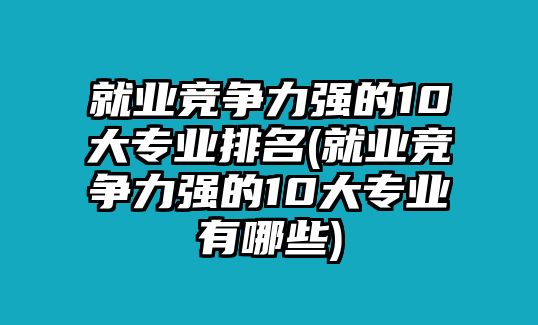 就業(yè)競爭力強(qiáng)的10大專業(yè)排名(就業(yè)競爭力強(qiáng)的10大專業(yè)有哪些)