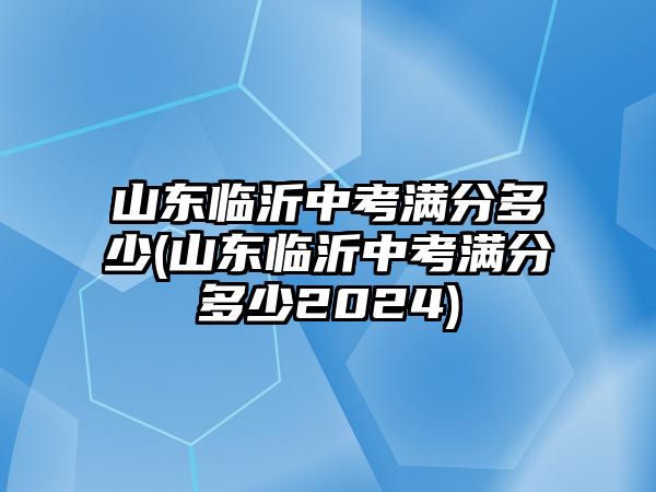 山東臨沂中考滿分多少(山東臨沂中考滿分多少2024)