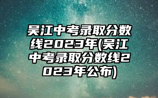 吳江中考錄取分?jǐn)?shù)線2023年(吳江中考錄取分?jǐn)?shù)線2023年公布)