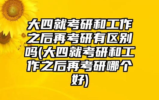 大四就考研和工作之后再考研有區(qū)別嗎(大四就考研和工作之后再考研哪個好)