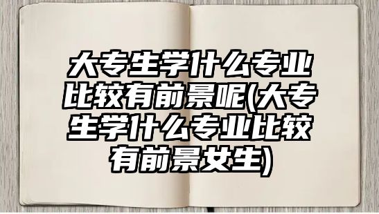 大專生學(xué)什么專業(yè)比較有前景呢(大專生學(xué)什么專業(yè)比較有前景女生)