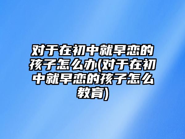 對于在初中就早戀的孩子怎么辦(對于在初中就早戀的孩子怎么教育)