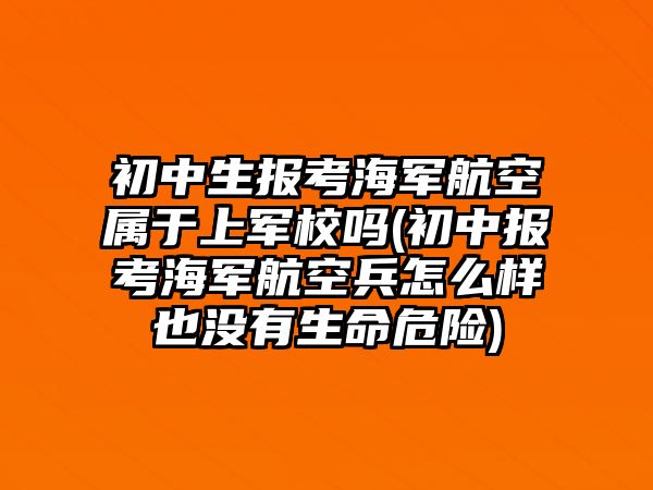 初中生報考海軍航空屬于上軍校嗎(初中報考海軍航空兵怎么樣也沒有生命危險)