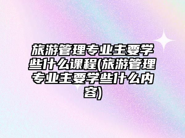 旅游管理專業(yè)主要學(xué)些什么課程(旅游管理專業(yè)主要學(xué)些什么內(nèi)容)