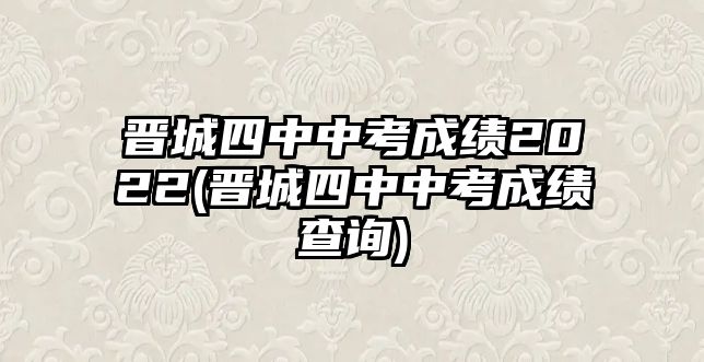 晉城四中中考成績2022(晉城四中中考成績查詢)