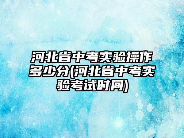 河北省中考實(shí)驗(yàn)操作多少分(河北省中考實(shí)驗(yàn)考試時間)