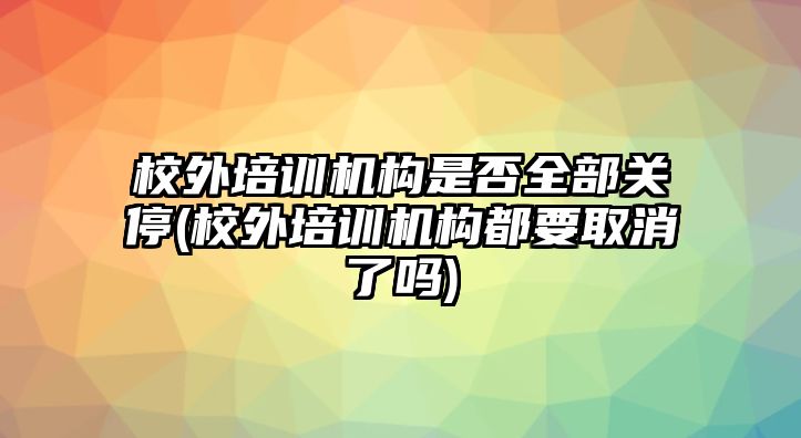 校外培訓機構是否全部關停(校外培訓機構都要取消了嗎)