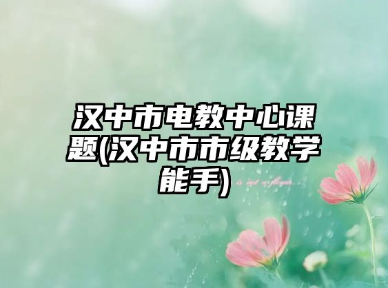 漢中市電教中心課題(漢中市市級(jí)教學(xué)能手)