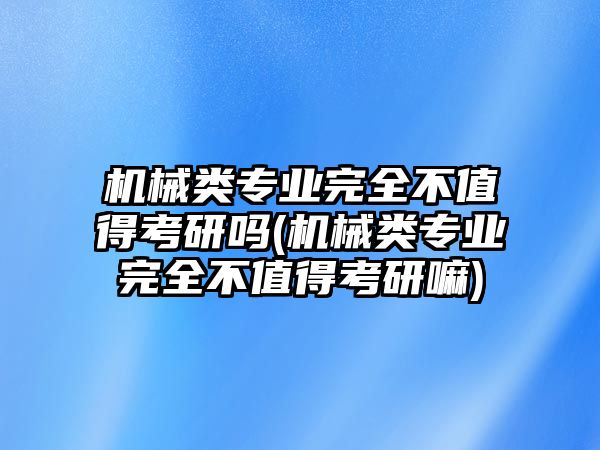 機械類專業(yè)完全不值得考研嗎(機械類專業(yè)完全不值得考研嘛)