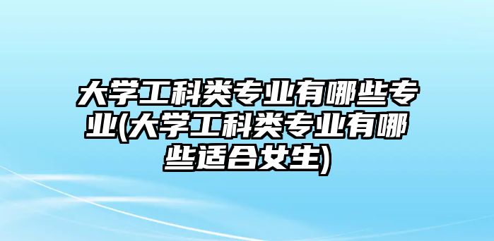 大學工科類專業(yè)有哪些專業(yè)(大學工科類專業(yè)有哪些適合女生)