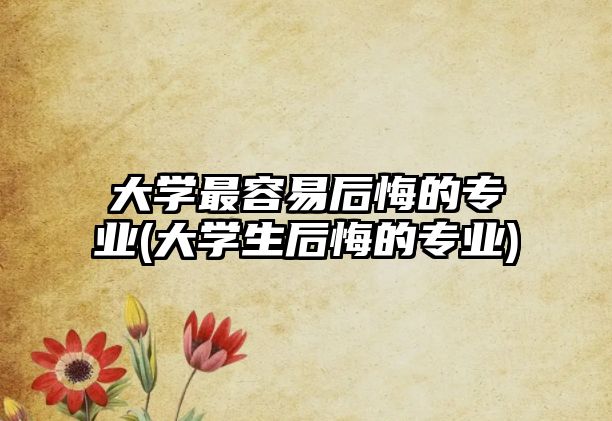 大學(xué)最容易后悔的專(zhuān)業(yè)(大學(xué)生后悔的專(zhuān)業(yè))