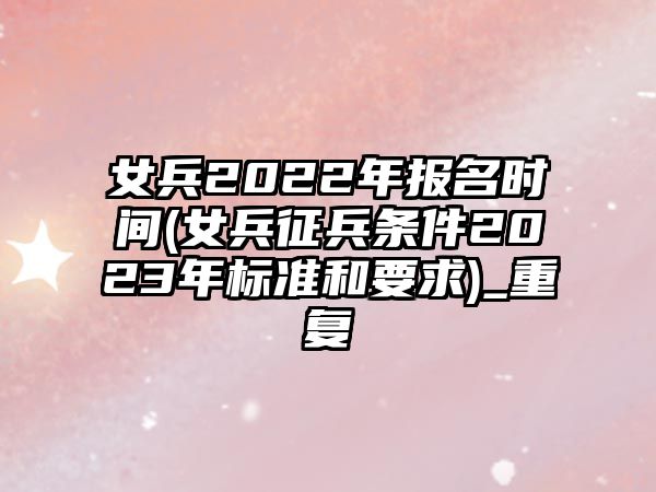 女兵2022年報名時間(女兵征兵條件2023年標準和要求)_重復(fù)