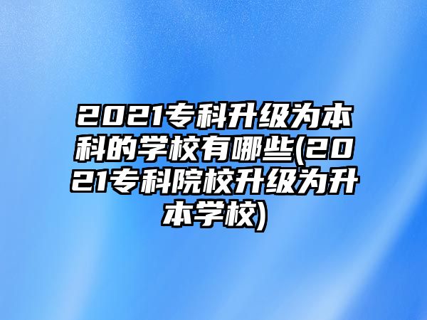 2021?？粕墳楸究频膶W校有哪些(2021專科院校升級為升本學校)