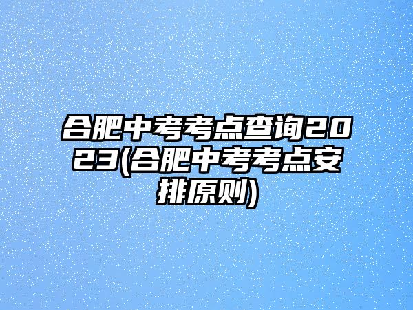 合肥中考考點查詢2023(合肥中考考點安排原則)