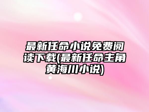 最新任命小說免費(fèi)閱讀下載(最新任命主角黃海川小說)