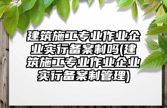 建筑施工專業(yè)作業(yè)企業(yè)實(shí)行備案制嗎(建筑施工專業(yè)作業(yè)企業(yè)實(shí)行備案制管理)