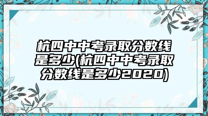 杭四中中考錄取分?jǐn)?shù)線是多少(杭四中中考錄取分?jǐn)?shù)線是多少2020)