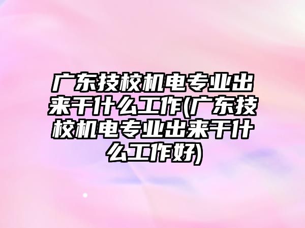 廣東技校機(jī)電專業(yè)出來(lái)干什么工作(廣東技校機(jī)電專業(yè)出來(lái)干什么工作好)